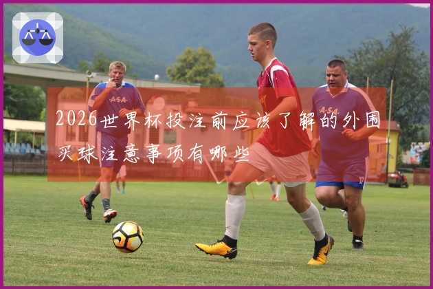 2026世界杯投注前应该了解的外围买球注意事项有哪些