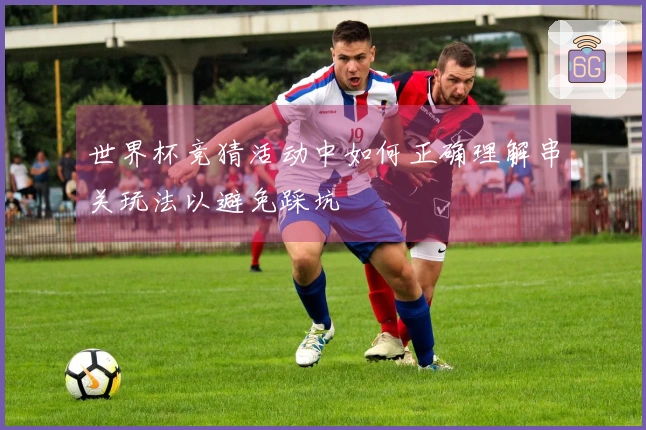 世界杯竞猜活动中如何正确理解串关玩法以避免踩坑