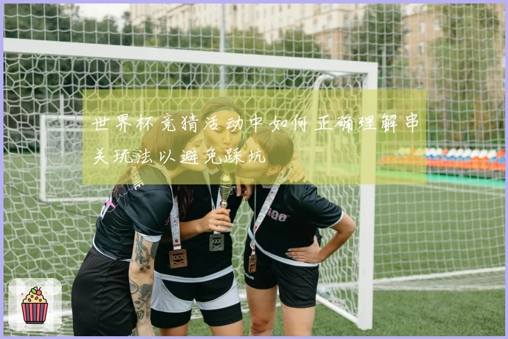 世界杯竞猜活动中如何正确理解串关玩法以避免踩坑